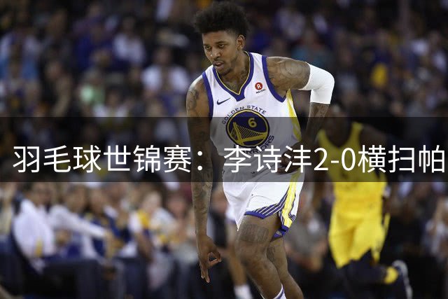 羽毛球世锦赛：李诗沣2-0横扫帕纳林 晋级男单32强